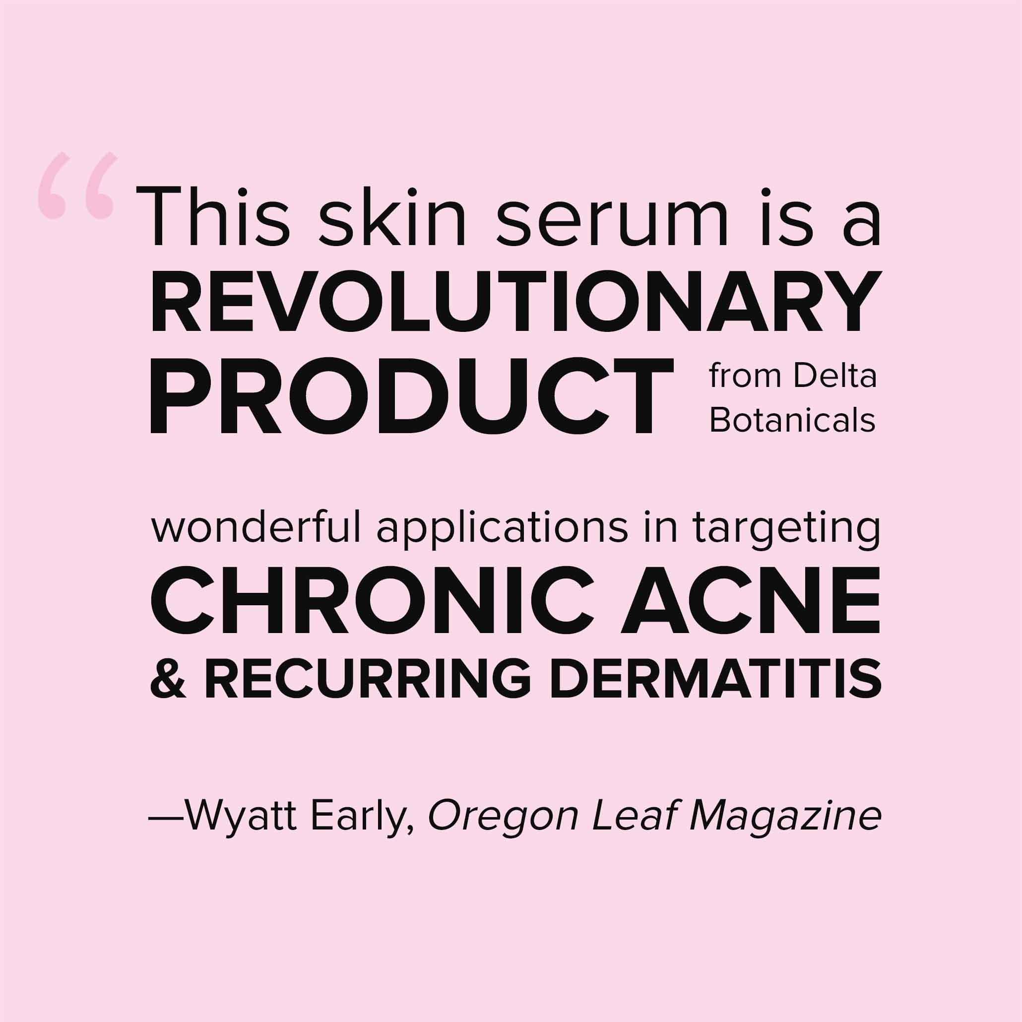 This skin serum is a REVOLUTIONARY PRODUCT from Delta Botanicals with wonderful applications in targeting CHRONIC ACNE & RECURRING DERMATITIS —Wyatt Early, Oregon Leaf Magazine